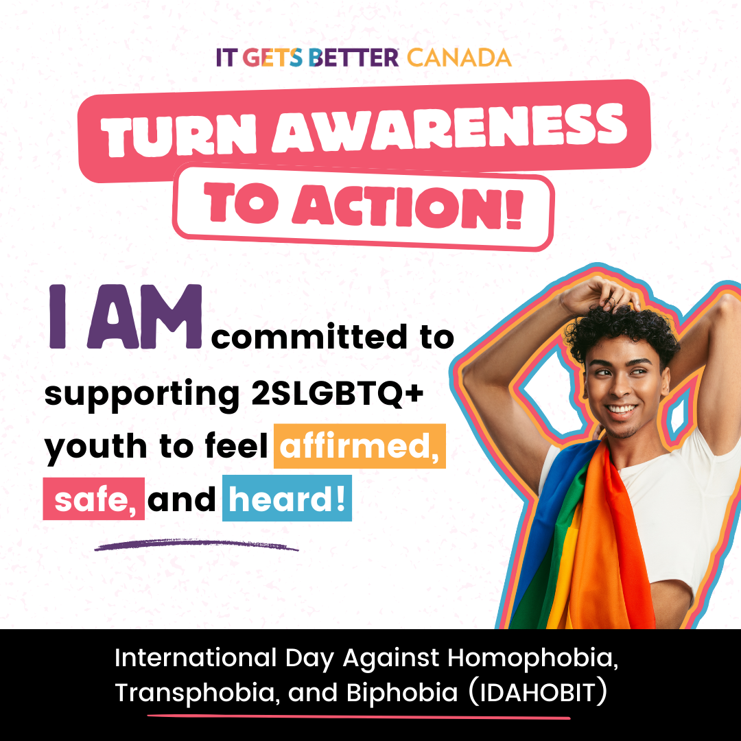 Pictured is a graphic with the It Gets Better Canada Logo followed by the logo " Turn awareness to action" and an image of a person with a pride flag draped over their shoulder. The text reads " I am committed to supporting 2SLGBTQ+ youth to feel affirmed, safe, and heard. International Day Against Homophobia, Transphobia, and Biphobia