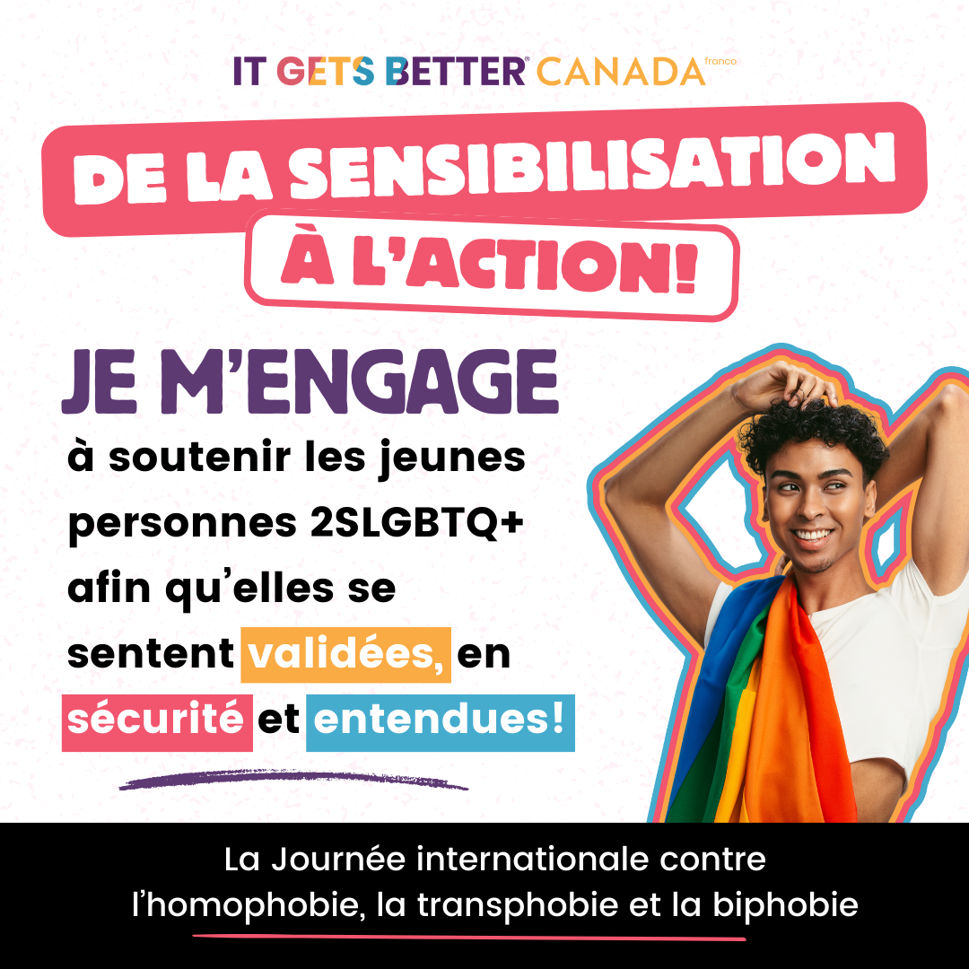 Pictured is a graphic with the It Gets Better Canada Logo followed by the logo " Turn awareness to action" and an image of a person with a pride flag draped over their shoulder. The text reads " I am committed to supporting 2SLGBTQ+ youth to feel affirmed, safe, and heard. International Day Against Homophobia, Transphobia, and Biphobia