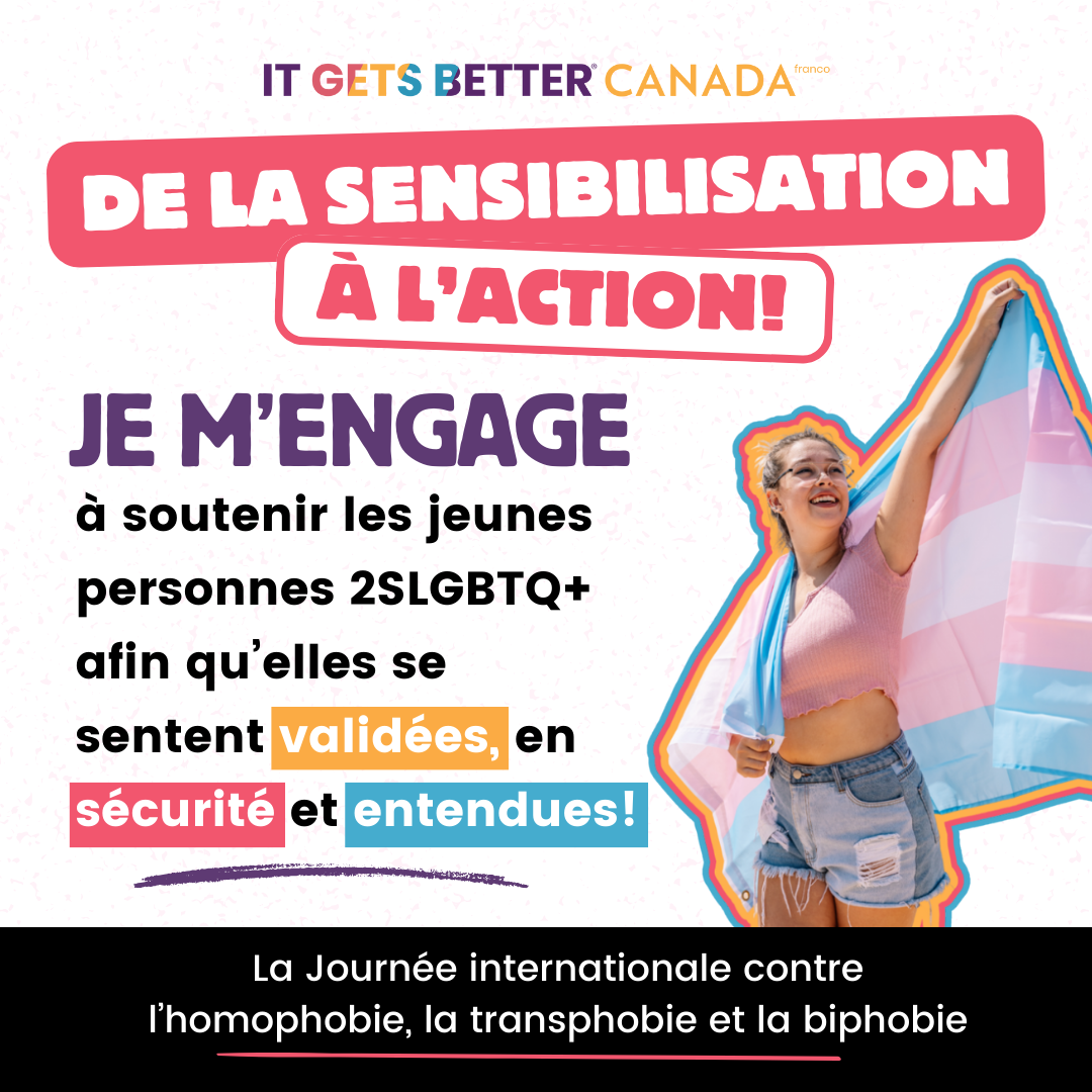 Pictured is a graphic with the It Gets Better Canada Logo followed by the logo " Turn awareness to action" and a person holding a trans flag in the air. The text reads " I am committed to supporting 2SLGBTQ+ youth to feel affirmed, safe, and heard. International Day Against Homophobia, Transphobia, and Biphobia