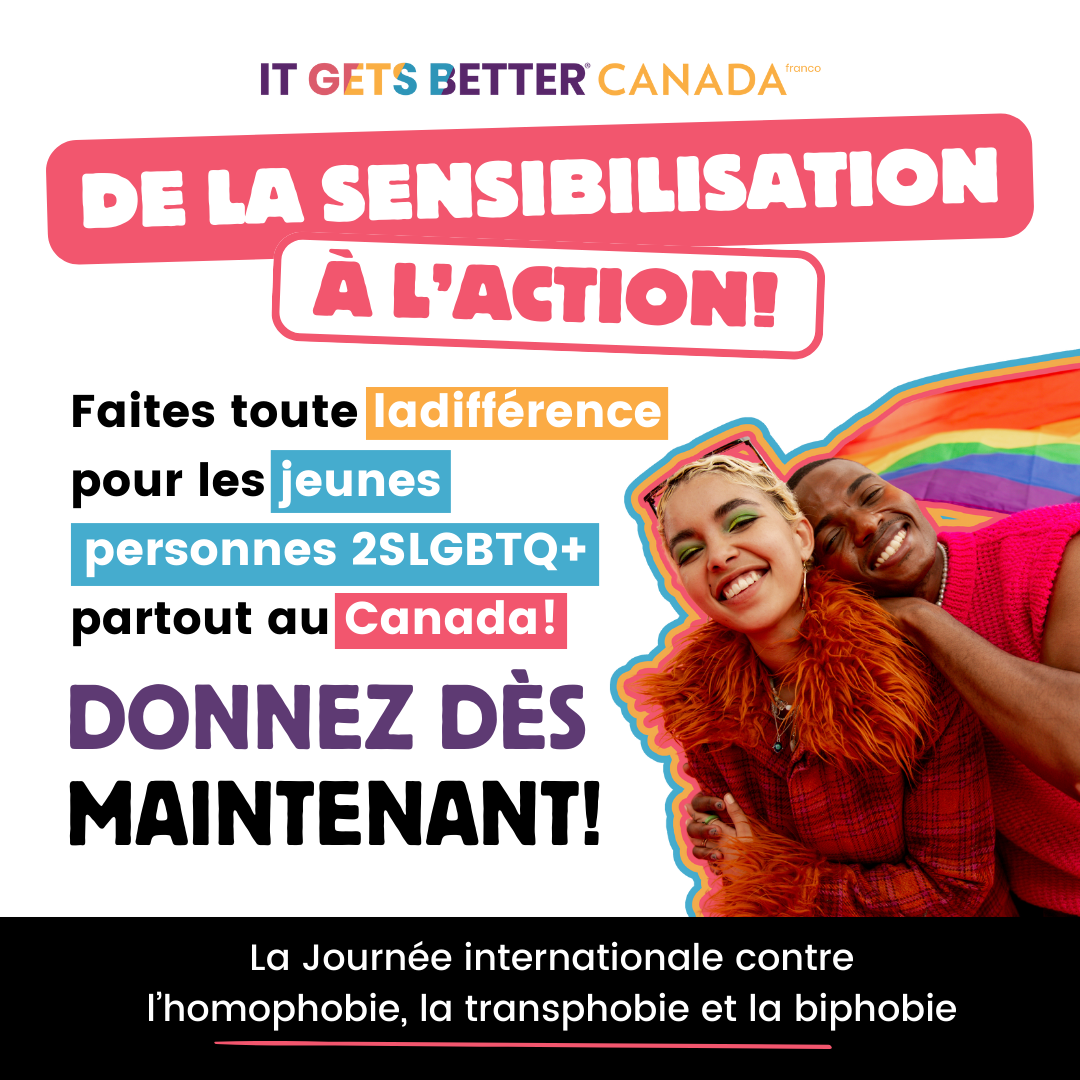 Pictured is a graphic with the It Gets Better Canada logo at the top and an image of two joyful queer youths embracing followed by the text: TURN AWARENESS TO ACTION! Make a difference for 2SLGBTQ+ youth across Canada! Donate Today! International Day Against Homophobia Transphobia and Biphobia (IDAHOBIT).