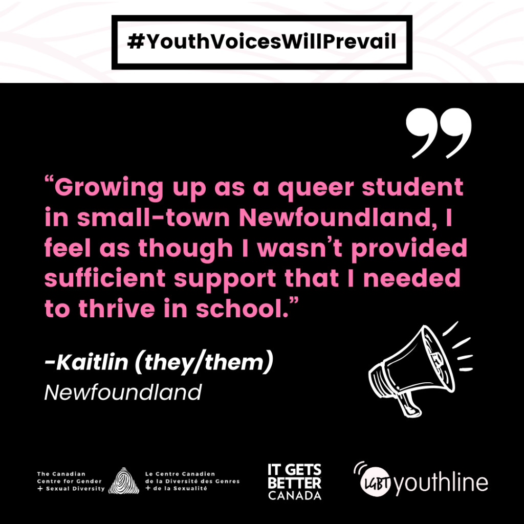 Pictured is a graphic with the #YouthVoicesWillPrevail logo featuring the following quote "Growing up as a queer student in small-town Newfoundland, I feel as though I wasn’t provided sufficient support that I needed to thrive in school. " -Kaitlin Hefford (they/them) Newfoundland.