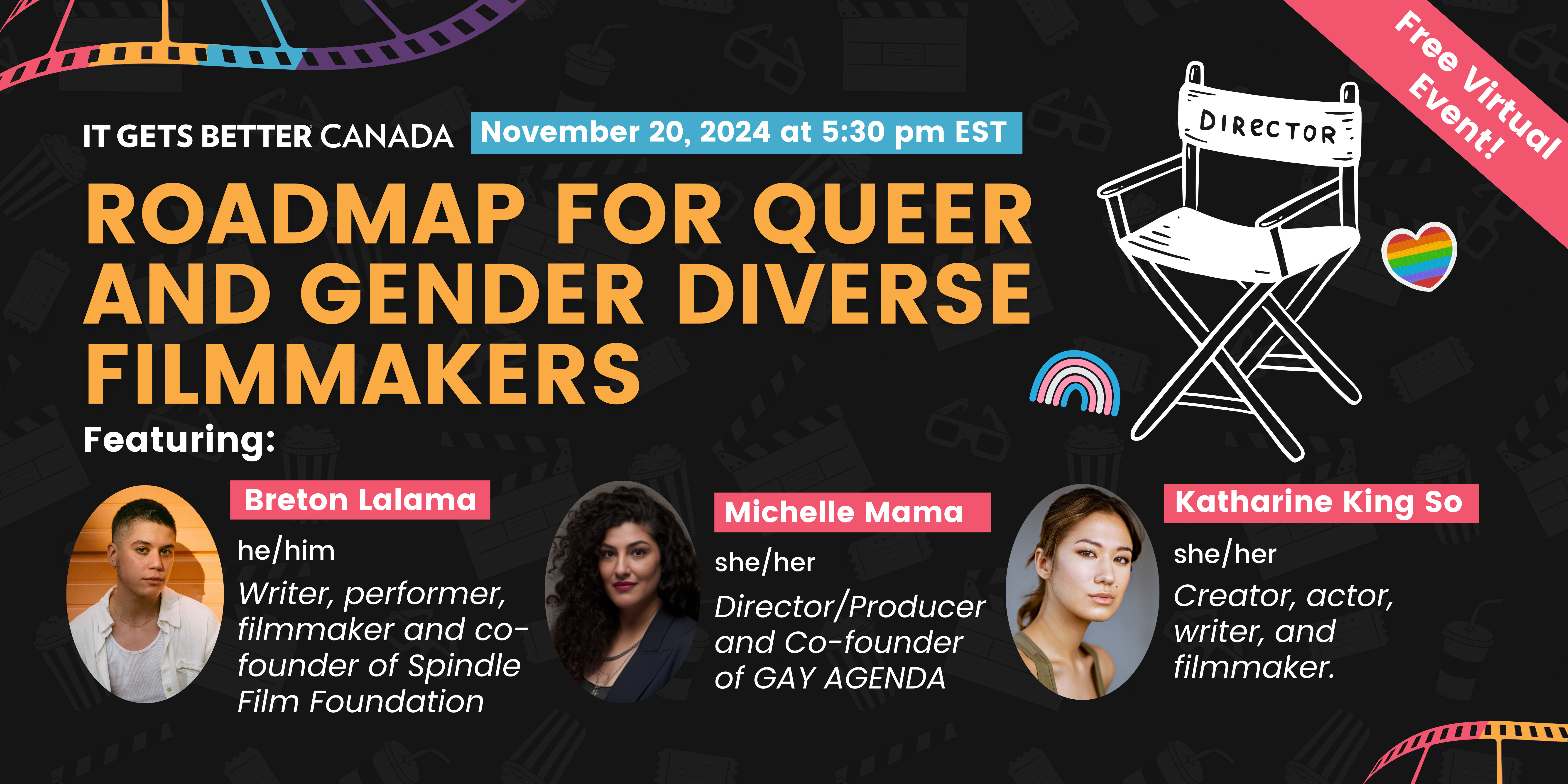 Certainly! Here is descriptive alt text for the image: "Banner for a free virtual event titled 'Roadmap for Queer and Gender Diverse Filmmakers,' presented by It Gets Better Canada. The event is scheduled for November 20, 2024, at 5:30 pm EST. The banner features a black background with movie-related graphics, including a director's chair and a film strip. Three guest speakers are highlighted with profile pictures and names in bold: Breton Lalama (he/him), a writer, performer, filmmaker, and co-founder of Spindle Film Foundation; Michelle Mama (she/her), a director/producer and co-founder of Gay Agenda; and Katharine King So (she/her), a creator, actor, writer, and filmmaker. In the top right corner, a pink ribbon reads 'Free Virtual Event!' and a small rainbow heart adds color to the design."