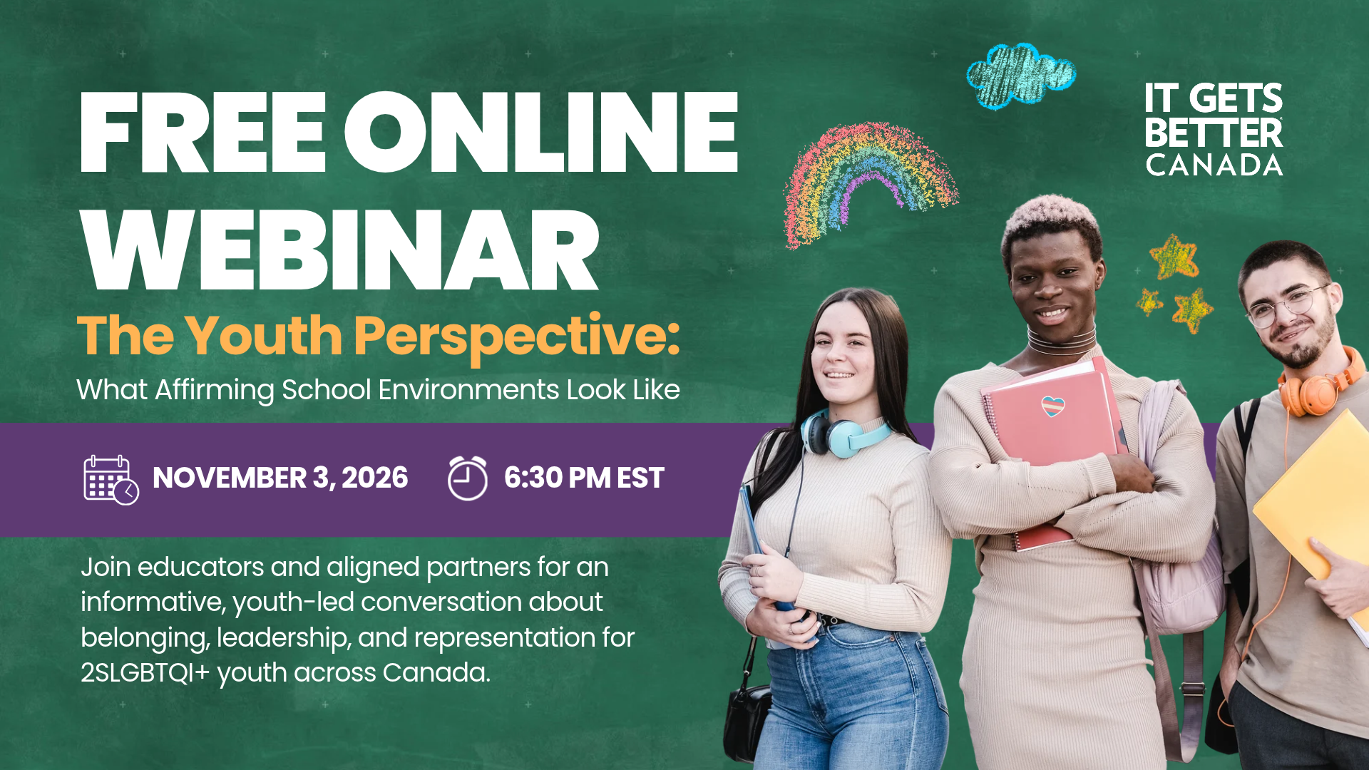 The Youth Perspective: What Affirming School Environments Look Like November 3, 2026 6:30 PM EST Join educators and aligned partners for an informative, youth-led conversation about belonging, leadership, and representation for 2SLGBTQI+ youth across Canada. Free Online Webinar